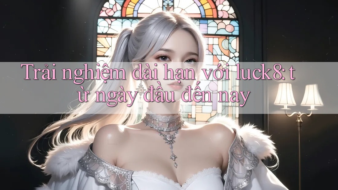 Trải nghiệm dài hạn với luck8: từ ngày đầu đến nay