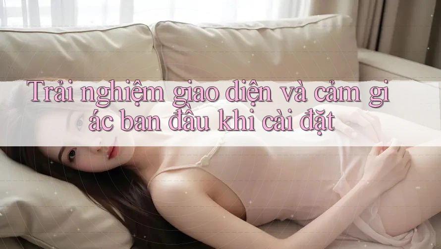 Trải nghiệm giao diện và cảm giác ban đầu khi cài đặt Trải nghiệm giao diện và cảm giác ban đầu khi cài đặt