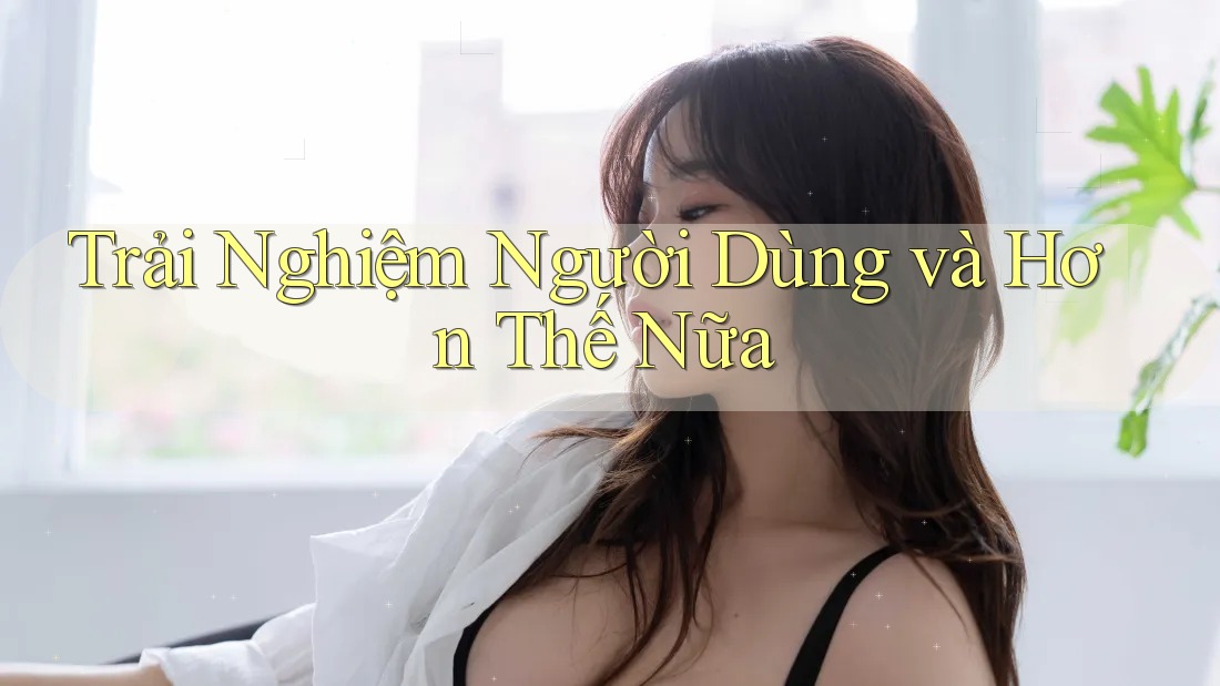 Trải Nghiệm Người Dùng và Hơn Thế Nữa