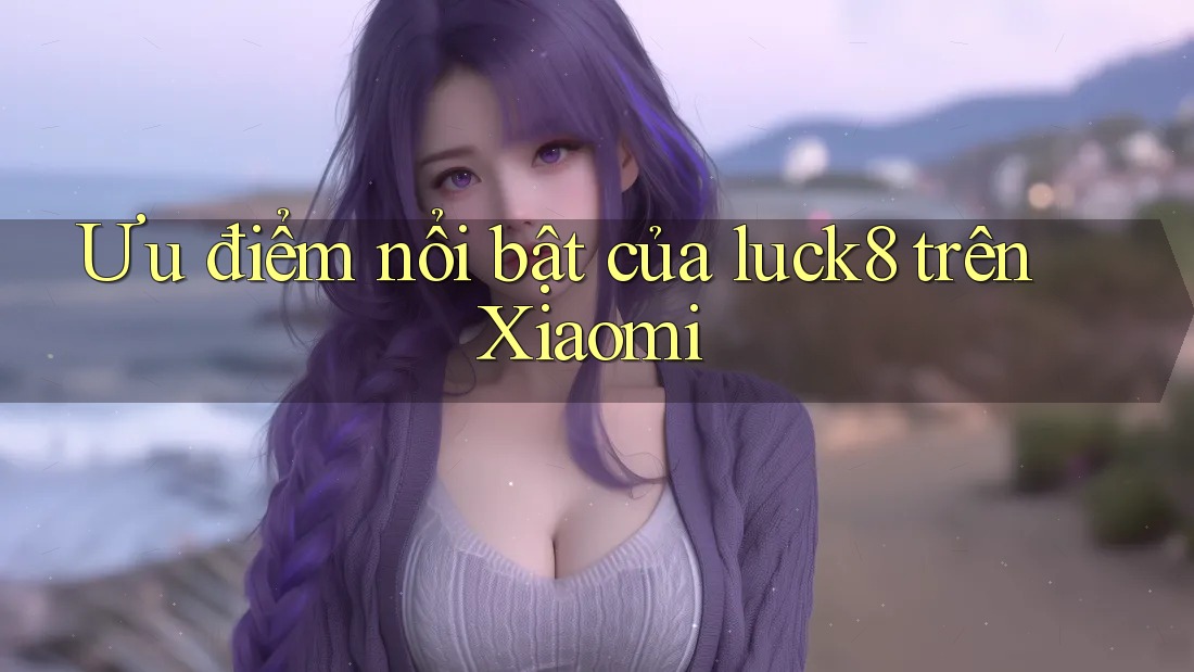 Ưu điểm nổi bật của luck8 trên Xiaomi Ưu điểm nổi bật của luck8 trên Xiaomi