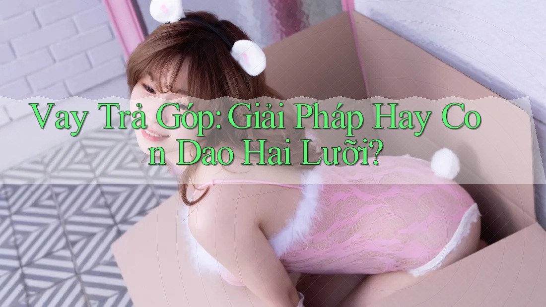 Vay Trả Góp: Giải Pháp Hay Con Dao Hai Lưỡi?