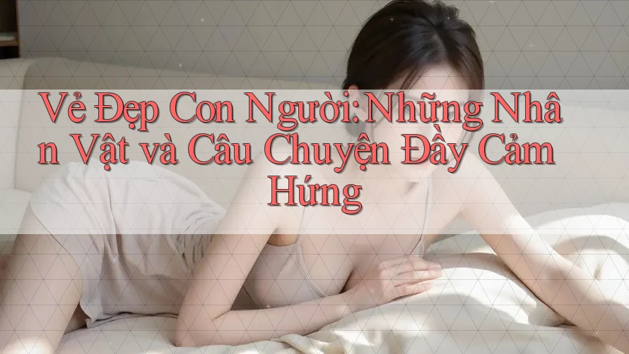 Vẻ Đẹp Con Người: Những Nhân Vật và Câu Chuyện Đầy Cảm Hứng