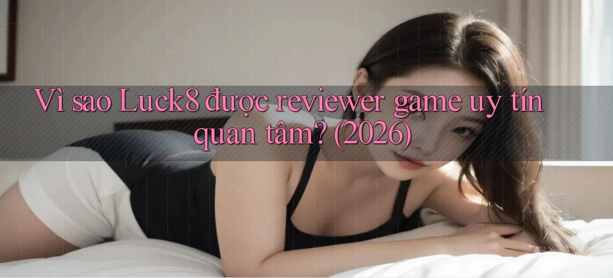 Vì sao Luck8 được reviewer game uy tín quan tâm (2026)