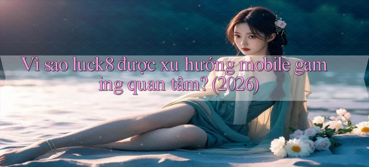 Vì sao luck8 được xu hướng mobile gaming quan tâm (2026)