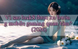 Vì sao luck8 được xu hướng mobile gaming quan tâm (2026)