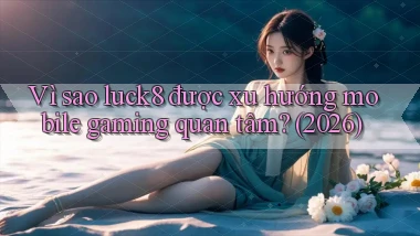Vì sao luck8 được xu hướng mobile gaming quan tâm (2026)
