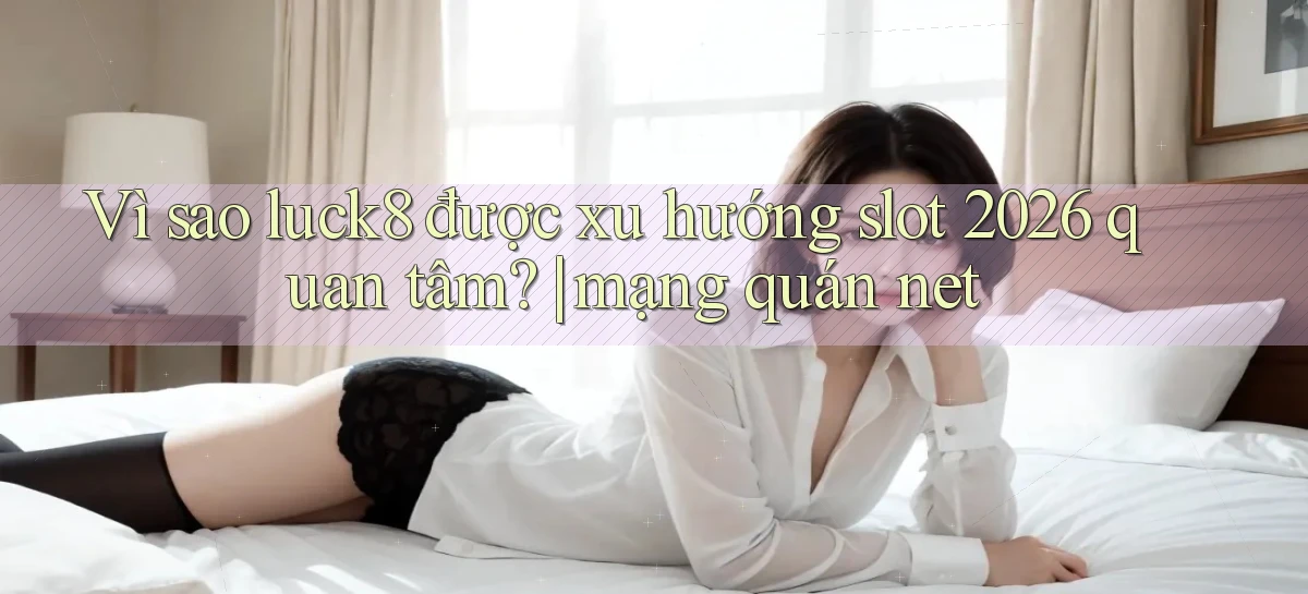 Vì sao luck8 được xu hướng slot 2026 quan tâm mạng quán net