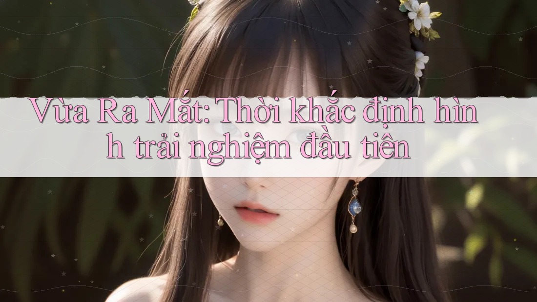 Vừa Ra Mắt: Thời khắc định hình trải nghiệm đầu tiên Vừa Ra Mắt: Thời khắc định hình trải nghiệm đầu tiên