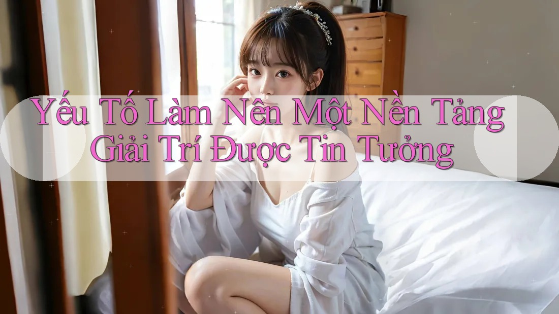 Yếu Tố Làm Nên Một Nền Tảng Giải Trí Được Tin Tưởng Yếu Tố Làm Nên Một Nền Tảng Giải Trí Được Tin Tưởng